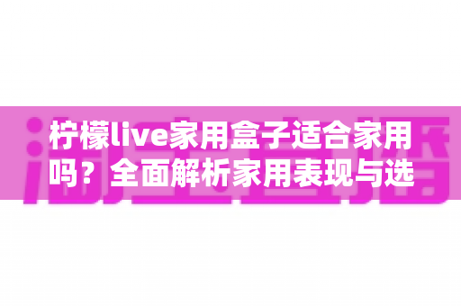 柠檬live家用盒子适合家用吗?全面解析家用表现与选购建议 柠檬live家用盒子适合家用吗?全面解析家用表现与选购建议