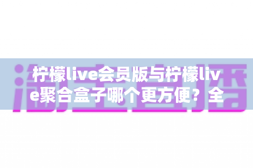 柠檬live会员版与柠檬live聚合盒子哪个更方便?全面对比解析助你轻松做出选择 柠檬live会员版与柠檬live聚合盒子哪个更方便?全面对比解析助你轻松做出选择