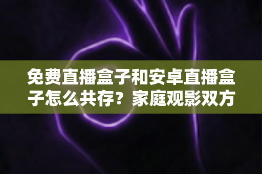 免费直播盒子和安卓直播盒子怎么共存?家庭观影双方案一站式指南 免费直播盒子和安卓直播盒子怎么共存?家庭观影双方案一站式指南