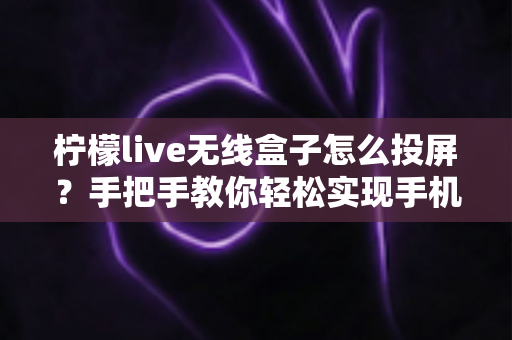 柠檬live无线盒子怎么投屏?手把手教你轻松实现手机电脑大屏共享的完整教程 柠檬live无线盒子怎么投屏?手把手教你轻松实现手机电脑大屏共享的完整教程