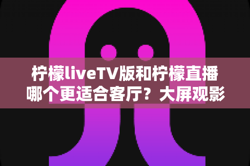 柠檬liveTV版和柠檬直播哪个更适合客厅？大屏观影场景深度对比与选购指南
