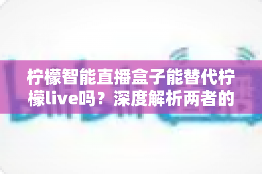 柠檬智能直播盒子能替代柠檬live吗？深度解析两者的功能差异与选择指南