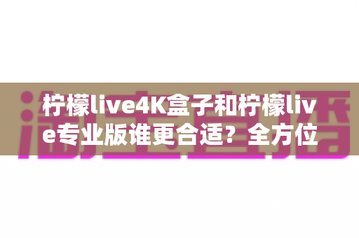 柠檬live4K盒子和柠檬live专业版谁更合适？全方位深度对比评测，帮你找到最适合的观影方案