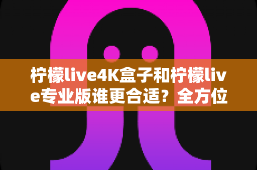 柠檬live4K盒子和柠檬live专业版谁更合适？全方位深度对比评测，帮你找到最适合的观影方案