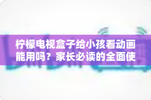 柠檬电视盒子给小孩看动画能用吗?家长必读的全面使用指南与安全建议 柠檬电视盒子给小孩看动画能用吗?家长必读的全面使用指南与安全建议