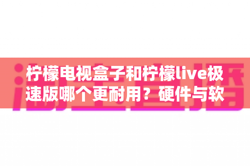 柠檬电视盒子和柠檬live极速版哪个更耐用?硬件与软件寿命深度对比指南 柠檬电视盒子和柠檬live极速版哪个更耐用?硬件与软件寿命深度对比指南
