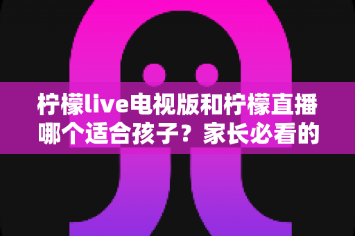 柠檬live电视版和柠檬直播哪个适合孩子?家长必看的选择与安全指南 柠檬live电视版和柠檬直播哪个适合孩子?家长必看的选择与安全指南