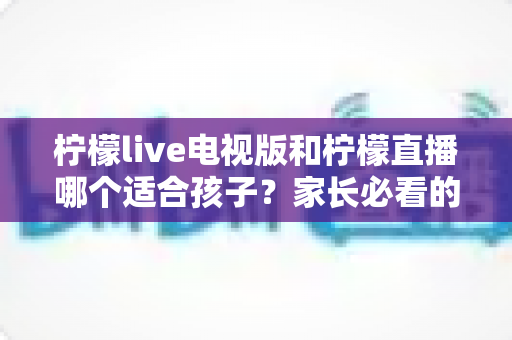 柠檬live电视版和柠檬直播哪个适合孩子？家长必看的选择与安全指南