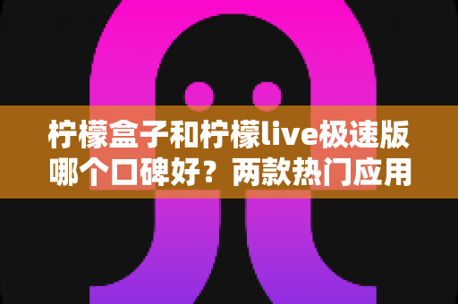 柠檬盒子和柠檬live极速版哪个口碑好？两款热门应用深度对比全面解析