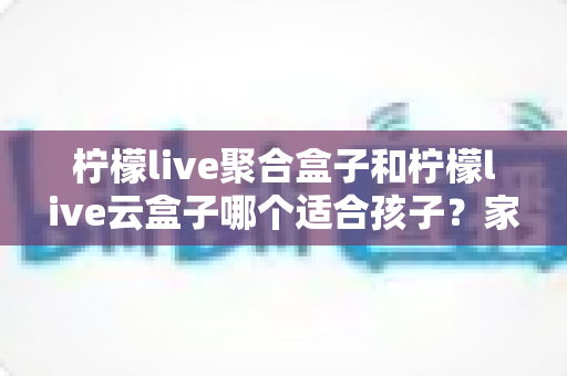 柠檬live聚合盒子和柠檬live云盒子哪个适合孩子？家长必读的全方位选购指南与深度评测