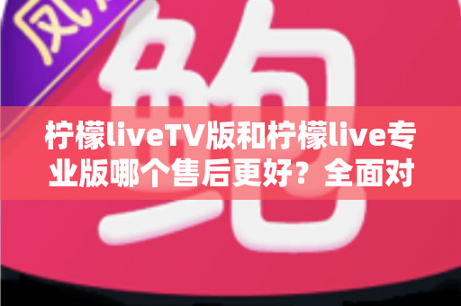柠檬liveTV版和柠檬live专业版哪个售后更好？全面对比解析帮你选对版本