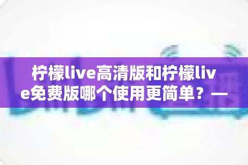 柠檬live高清版和柠檬live免费版哪个使用更简单？——新手必看的全面对比与选择指南