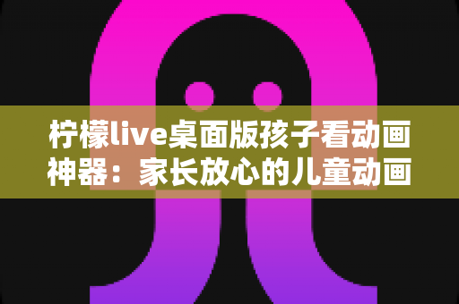 柠檬live桌面版孩子看动画神器:家长放心的儿童动画观看解决方案全面解析 柠檬live桌面版孩子看动画神器:家长放心的儿童动画观看解决方案全面解析