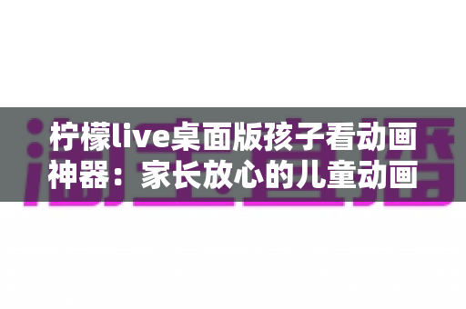 柠檬live桌面版孩子看动画神器:家长放心的儿童动画观看解决方案全面解析 柠檬live桌面版孩子看动画神器:家长放心的儿童动画观看解决方案全面解析