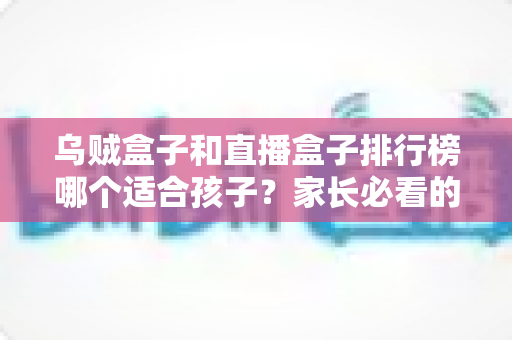 乌贼盒子和直播盒子排行榜哪个适合孩子？家长必看的选购要点与安全使用全解析