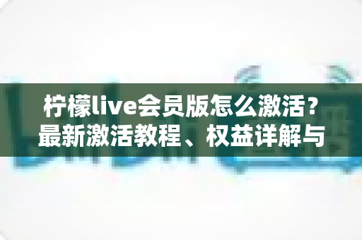 柠檬live会员版怎么激活?最新激活教程、权益详解与安全避坑指南 柠檬live会员版怎么激活?最新激活教程、权益详解与安全避坑指南