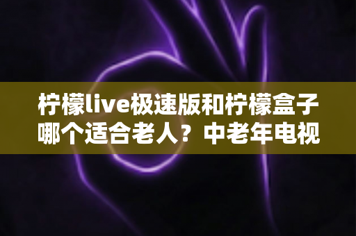 柠檬live极速版和柠檬盒子哪个适合老人?中老年电视软件深度对比与实用选购指南 柠檬live极速版和柠檬盒子哪个适合老人?中老年电视软件深度对比与实用选购指南