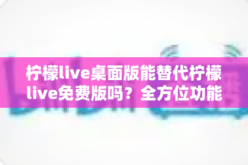 柠檬live桌面版能替代柠檬live免费版吗?全方位功能对比与选择指南 柠檬live桌面版能替代柠檬live免费版吗?全方位功能对比与选择指南