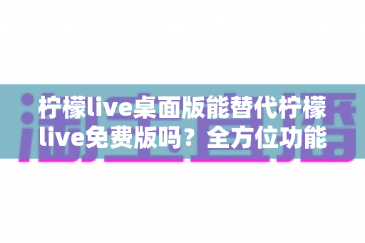 柠檬live桌面版能替代柠檬live免费版吗?全方位功能对比与选择指南 柠檬live桌面版能替代柠檬live免费版吗?全方位功能对比与选择指南
