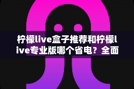 柠檬live盒子推荐和柠檬live专业版哪个省电?全面功耗对比评测与选购指南,帮你找到最省电的观看方案 柠檬live盒子推荐和柠檬live专业版哪个省电?全面功耗对比评测与选购指南,帮你找到最省电的观看方案