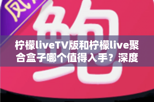 柠檬liveTV版和柠檬live聚合盒子哪个值得入手？深度对比帮你选对不花冤枉钱