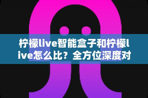 柠檬live智能盒子和柠檬live怎么比？全方位深度对比助你选出最合适的家庭观影方案
