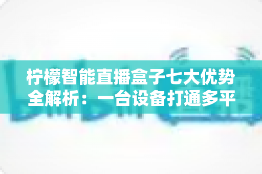 柠檬智能直播盒子七大优势全解析：一台设备打通多平台直播，让带货效率翻倍增长