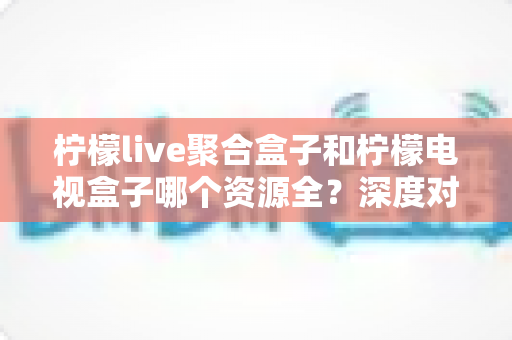 柠檬live聚合盒子和柠檬电视盒子哪个资源全？深度对比帮你找到资源最丰富的观影神器