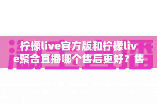 柠檬live官方版和柠檬live聚合直播哪个售后更好？售后体验全面对比与选购指南