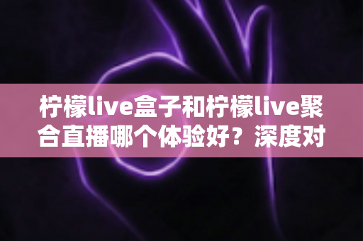 柠檬live盒子和柠檬live聚合直播哪个体验好？深度对比帮你选出更合适的直播方案