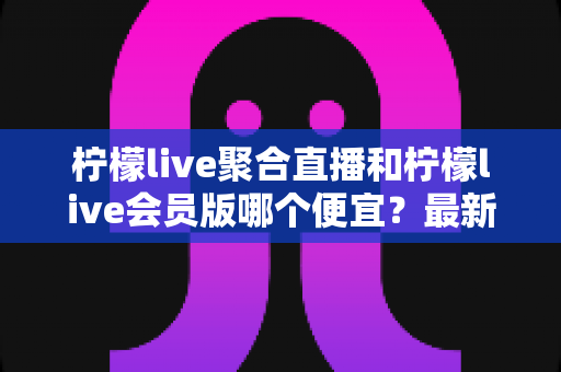 柠檬live聚合直播和柠檬live会员版哪个便宜？最新价格对比与省钱选购全指南