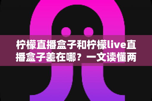 柠檬直播盒子和柠檬live直播盒子差在哪？一文读懂两者区别与选购避坑指南