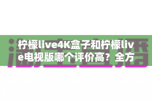 柠檬live4K盒子和柠檬live电视版哪个评价高?全方位口碑对比与选购指南助你避坑 柠檬live4K盒子和柠檬live电视版哪个评价高?全方位口碑对比与选购指南助你避坑