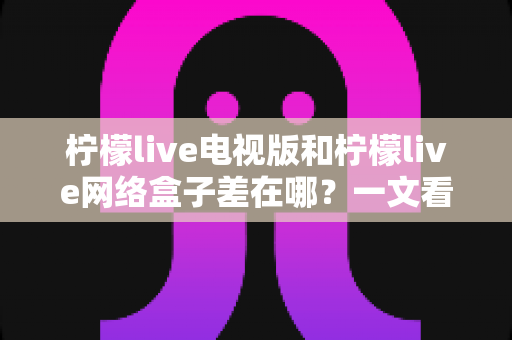 柠檬live电视版和柠檬live网络盒子差在哪？一文看懂两者核心区别与选购指南