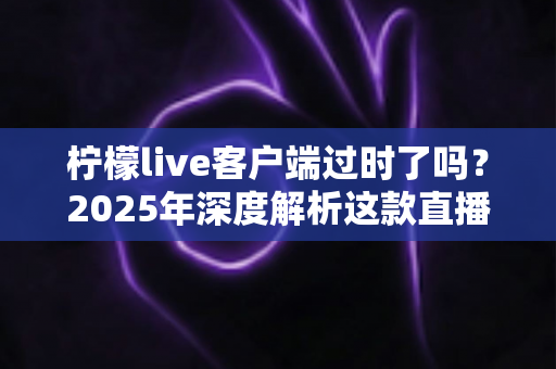 柠檬live客户端过时了吗？2025年深度解析这款直播软件的真实现状与使用价值
