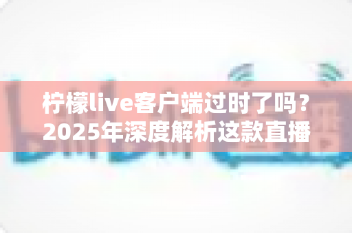 柠檬live客户端过时了吗？2025年深度解析这款直播软件的真实现状与使用价值