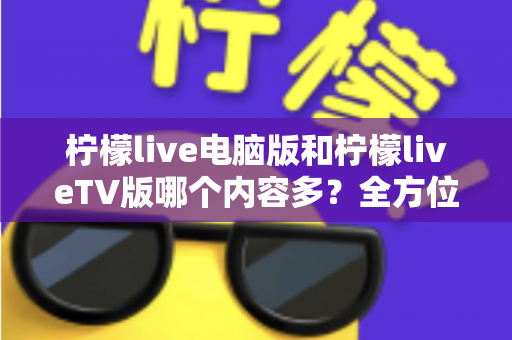 柠檬live电脑版和柠檬liveTV版哪个内容多？全方位深度对比评测，帮你一眼选出最适合的版本！