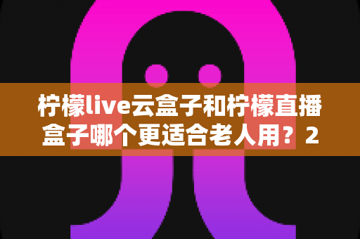 柠檬live云盒子和柠檬直播盒子哪个更适合老人用？2025年老人电视盒子选购全攻略