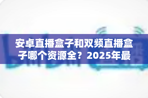 安卓直播盒子和双频直播盒子哪个资源全?2025年最新选购指南与深度对比解析 安卓直播盒子和双频直播盒子哪个资源全?2025年最新选购指南与深度对比解析