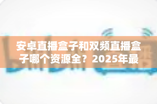 安卓直播盒子和双频直播盒子哪个资源全？2025年最新选购指南与深度对比解析