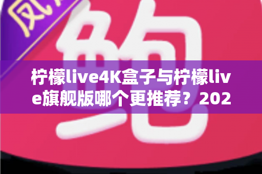 柠檬live4K盒子与柠檬live旗舰版哪个更推荐？2025最新选购对比全攻略，看完这篇不再纠结