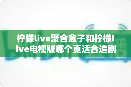 柠檬live聚合盒子和柠檬live电视版哪个更适合追剧？全面对比解析帮你选对追剧神器