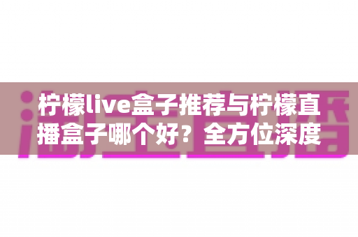 柠檬live盒子推荐与柠檬直播盒子哪个好？全方位深度对比帮你选对不踩坑