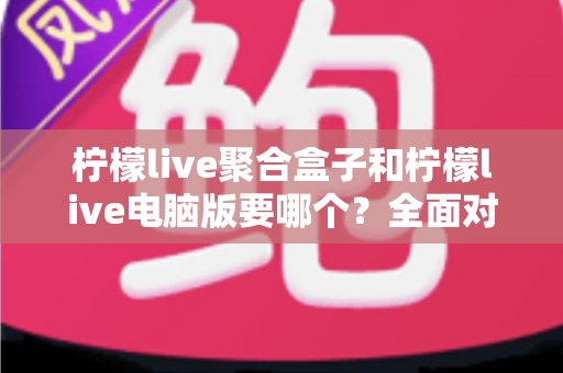 柠檬live聚合盒子和柠檬live电脑版要哪个？全面对比分析与选购指南帮你一次看懂