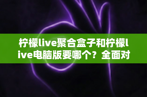 柠檬live聚合盒子和柠檬live电脑版要哪个？全面对比分析与选购指南帮你一次看懂
