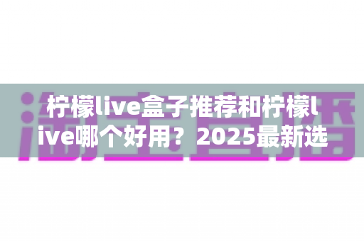柠檬live盒子推荐和柠檬live哪个好用？2025最新选购指南与深度对比全解析