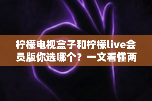柠檬电视盒子和柠檬live会员版你选哪个?一文看懂两者区别与选购指南 柠檬电视盒子和柠檬live会员版你选哪个?一文看懂两者区别与选购指南