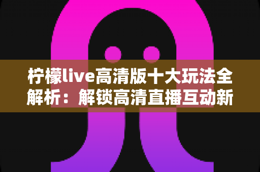 柠檬live高清版十大玩法全解析:解锁高清直播互动新体验的完整指南 柠檬live高清版十大玩法全解析:解锁高清直播互动新体验的完整指南