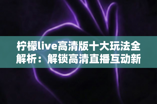 柠檬live高清版十大玩法全解析:解锁高清直播互动新体验的完整指南 柠檬live高清版十大玩法全解析:解锁高清直播互动新体验的完整指南