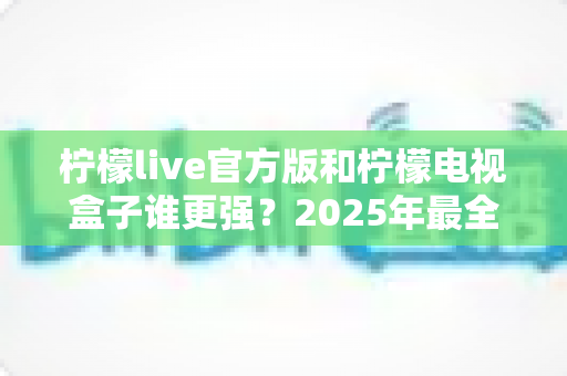 柠檬live官方版和柠檬电视盒子谁更强?2025年最全对比测评,看完再选不踩坑! 柠檬live官方版和柠檬电视盒子谁更强?2025年最全对比测评,看完再选不踩坑!